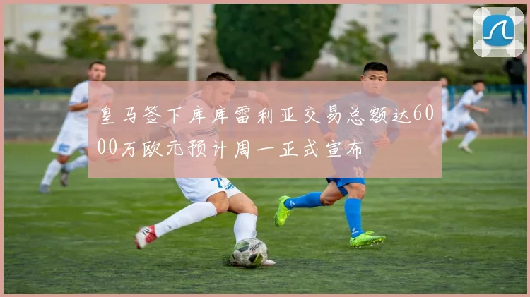 皇马签下库库雷利亚交易总额达6000万欧元预计周一正式宣布