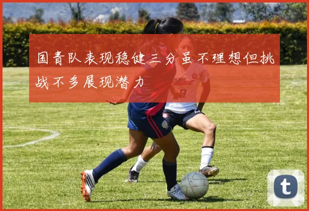 国青队表现稳健三分虽不理想但挑战不多展现潜力