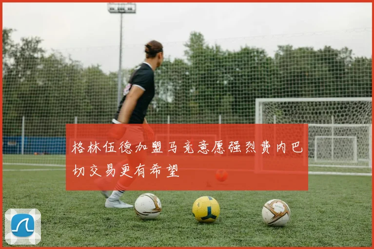 格林伍德加盟马竞意愿强烈费内巴切交易更有希望