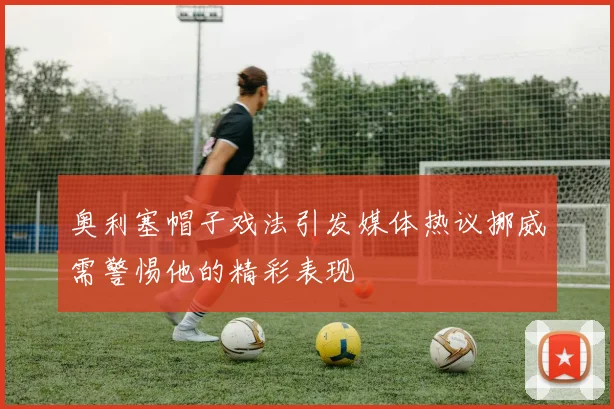 奥利塞帽子戏法引发媒体热议挪威需警惕他的精彩表现